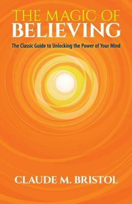 The Magic of Believing: The Classic Guide to Unlocking the Power of Your Mind by Claude M. Bristol