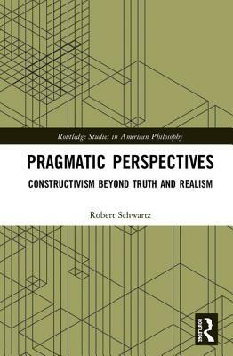 Pragmatic Perspectives: Constructivism Beyond Truth and Realism by Robert Schwartz