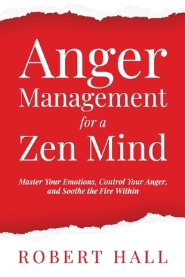 Anger Management for a Zen Mind: Master Your Emotions, Control Your Anger, and Soothe the Fire Within by Robert Hall