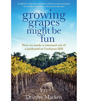 Growing Grapes Might Be Fun: How We Made a Vineyard Out of a Junkyard at Cockatoo Hill by Deirdre Macken