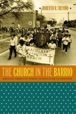 The Church in the Barrio: Mexican American Ethno-Catholicism in Houston by Roberto R. Treviño