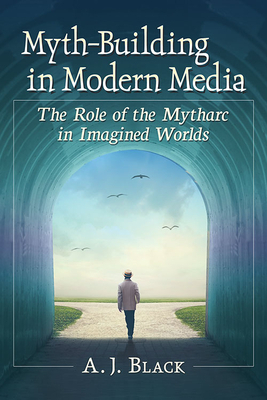 Myth-Building in Modern Media: The Role of the Mytharc in Imagined Worlds by A.J. Black