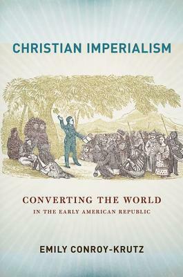 Christian Imperialism: Converting the World in the Early American Republic by Emily Conroy-Krutz