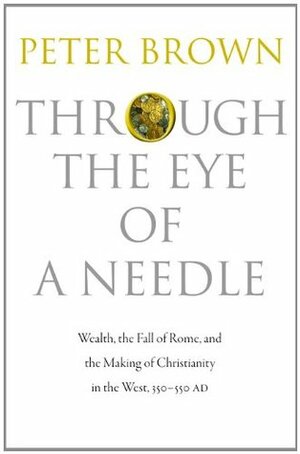 Through the Eye of a Needle: Wealth, the Fall of Rome & the Making of Christianity in the West, 350-550 AD by Peter R.L. Brown