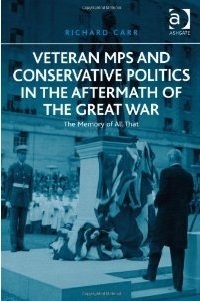 Veteran MPs and Conservative Politics in the Aftermath of the Great War: The Memory of All That by Richard Carr