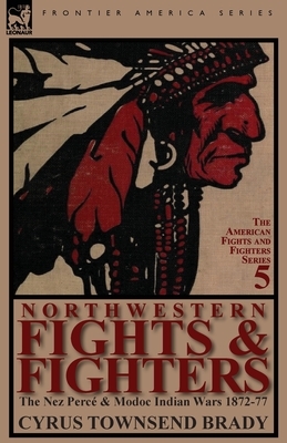 Northwestern Fights & Fighters: The Nez Perce & Modoc Indian Wars 1872-77 by Cyrus Townsend Brady