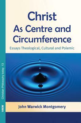 Christ as Centre and Circumference: Essays Theological, Cultural and Polemic by John Warwick Montgomery