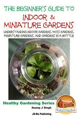 The Beginner's Guide to Indoor and Miniature Gardens: Understanding Indoor Gardens, Moss Gardens, Miniature Gardens and Gardens in a Bottle by Dueep Jyot Singh, John Davidson