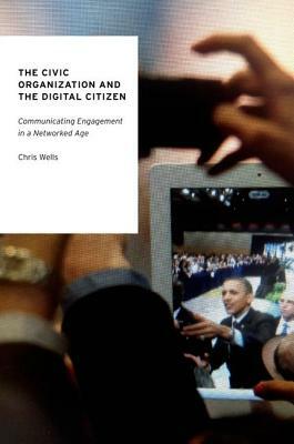 The Civic Organization and the Digital Citizen: Communicating Engagement in a Networked Age by Chris Wells