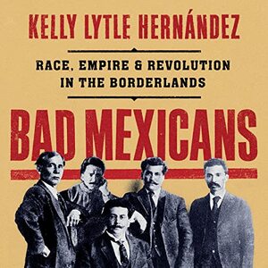 Bad Mexicans: Race, Empire, and Revolution in the Borderlands by Kelly Lytle Hernández