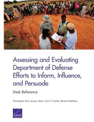 Assessing and Evaluating Department of Defense Efforts to Inform, Influence, and Persuade: Desk Reference by Jessica Yeats, Christopher Paul, Colin P. Clarke