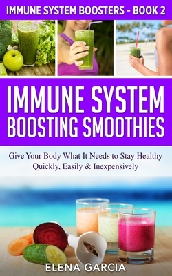 Immune System Boosting Smoothies: Give Your Body What It Needs to Stay Healthy - Quickly, Easily & Inexpensively by Elena Garcia