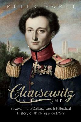 Clausewitz in His Time: Essays in the Cultural and Intellectual History of Thinking about War by Peter Paret