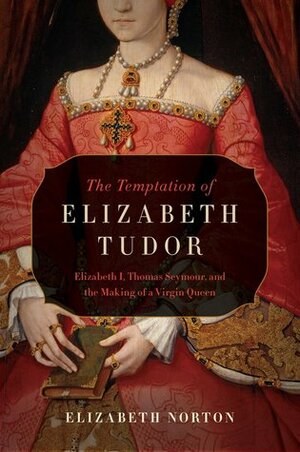 The Temptation of Elizabeth Tudor: Elizabeth I, Thomas Seymour, and the Making of a Virgin Queen by Elizabeth Norton