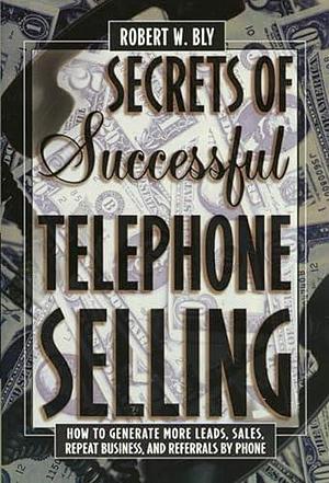 Secrets of Successful Telephone Selling: How to Generate More Leads, Sales, Repeat Business, and Referrals by Phone by Robert W. Bly