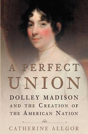 A Perfect Union: Dolley Madison and the Creation of the American Nation by Catherine Allgor