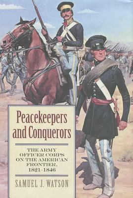 Peacekeepers and Conquerors: The Army Officer Corps on the American Frontier, 1821-1846 by Samuel J. Watson