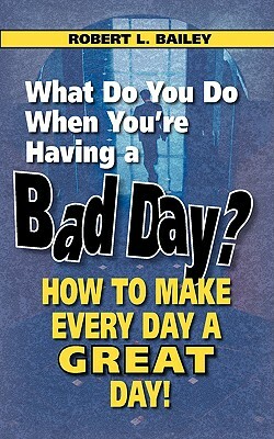 What Do You Do When You're Having a Bad Day? How to Make Every Day a Great Day! by Robert L. Bailey