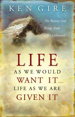 Life as We Would Want It . . . Life as We Are Given It: The Beauty God Brings from Life's Upheavals by Ken Gire