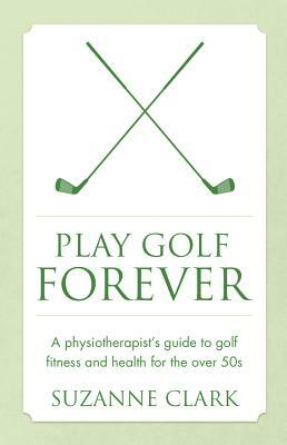 Play Golf Forever: A Physiotherapist's Guide to Golf Fitness and Health for the Over 50s by Suzanne Clark