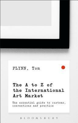 The A-Z of the International Art Market: The Essential Guide to Customs, Conventions and Practice by Tom Flynn