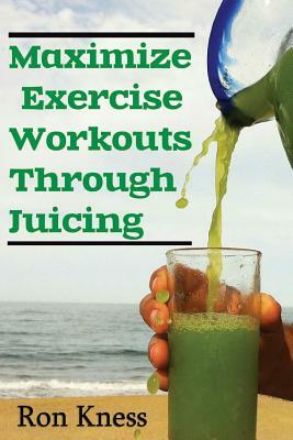 Maximize Exercise Workouts Through Juicing: Take Exercising to the Next Level with Proper Liquid Nutrition by Ron Kness