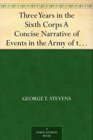 Three Years in the Sixth Corps A Concise Narrative of Events in the Army of the Potomac,from 1861 to the Close of the Rebellion, April, 1865 by George Thomas Stevens