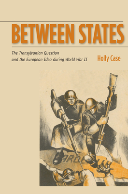 Between States: The Transylvanian Question and the European Idea During World War II by Holly Case