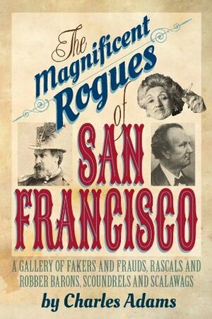 The Magnificent Rogues of San Francisco: A Gallery of Fakers and Frauds, Rascals and Robber Barons, Scoundrels and Scalawags by Charles F. Adams