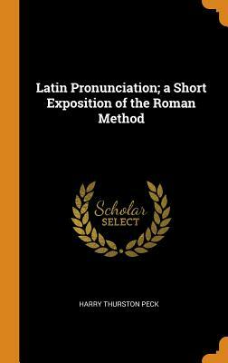 Latin Pronunciation; A Short Exposition of the Roman Method by Harry Thurston Peck