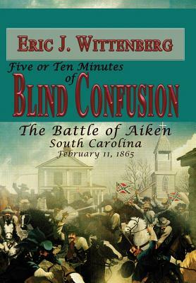 Five or Ten Minutes of Blind Confusion: The Battle of Aiken, South Carolina, February 11,1865 by Eric J. Wittenberg