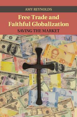 Free Trade and Faithful Globalization: Saving the Market by Amy Reynolds