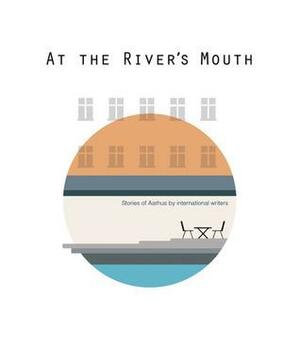 At the River's Mouth: Stories of Aarhus by International Writers by Therese Helga Emborg, Nikolaj Volgushev, Wendy Garnier, Stephen Joyce, Nora Malhearst, Edurne Urrestarazu, Mathilde Hoeg, Michael Barrett, Matthew Travers