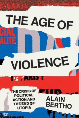 The Age of Violence: The Crisis of Political Action and the End of Utopia by Alain Bertho