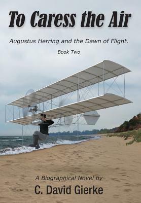 To Caress the Air: Augustus Herring and the Dawn of Flight. Book Two by C. David Gierke