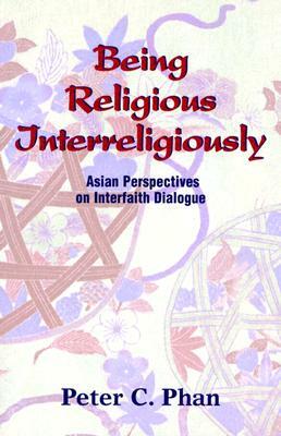 Being Religious Interreligiously: Asian Perspectives on Interfaith Dialogue by Peter C. Phan