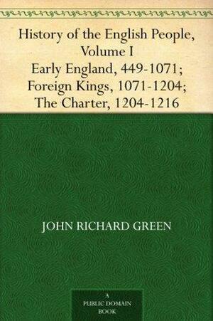 History of the English People, Volume I Early England, 449-1071; Foreign Kings, 1071-1204; The Charter, 1204-1216 by John Richard Green