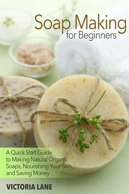 Soap Making for Beginners: A Quick Start Guide to Making Natural Organic Soaps, Nourishing Your Skin, and Saving Money by Victoria Lane