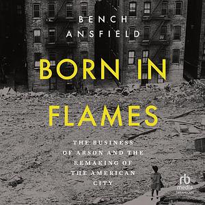 Born in Flames: The Business of Arson and the Remaking of the American City by Bench Ansfield