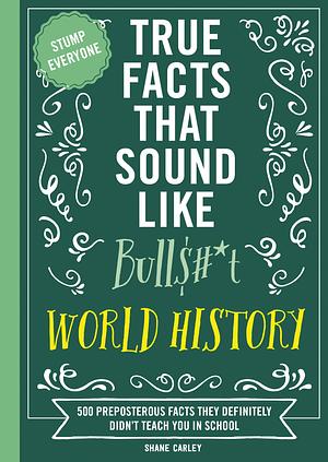 True Facts That Sound Like Bull$#*t: World History: 500 Preposterous Facts They Definitely Didn't Teach You in School by Shane Carley