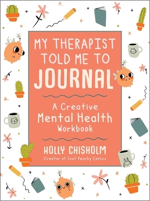 My Therapist Told Me to Journal: A Creative Mental Health Workbook by Holly Chisholm