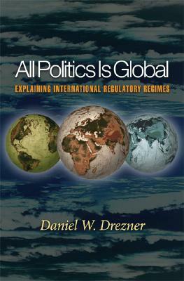 All Politics Is Global: Explaining International Regulatory Regimes by Daniel W. Drezner