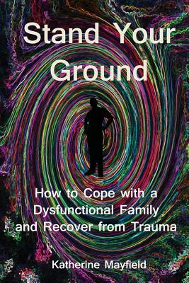 Stand Your Ground: How to Cope with a Dysfunctional Family and Recover from Trauma by Katherine Mayfield