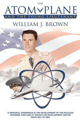 The Atom Plane And The Young Lieutenant: A Personal Experience In The Development Of The Nuclear Powered Airplane At Wright Air Development Center Fro by William J. Brown