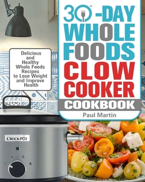 30-Day Whole Foods Slow Cooker Cookbook: Delicious and Healthy Whole Foods Recipes to Lose Weight and Improve Health by Paul Martin