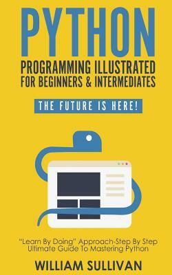 Python Programming Illustrated For Beginners & Intermediates: : "Learn By Doing" Approach-Step By Step Ultimate Guide To Mastering Python: The Future by William Sullivan