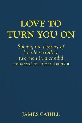 Love to Turn You On: Solving the mystery of female sexuality; two men in a candid conversation about women by James Cahill