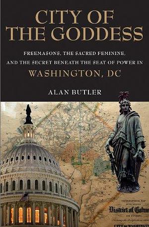 City of the Goddess: Freemasons, the Sacred Feminine, and the Secret Beneath the Seat of Power in Washington, DC by Alan Butler