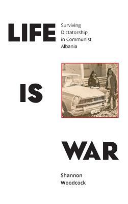 Life is War: Surviving Dictatorship in Communist Albania by Shannon Woodcock