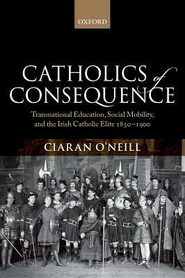 Catholics of Consequence: Transnational Education, Social Mobility, and the Irish Catholic Elite 1850-1900 by Ciaran O'Neill